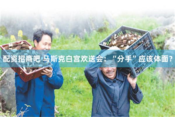 配资招商吧 马斯克白宫欢送会：“分手”应该体面？