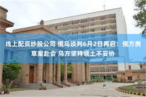 线上配资炒股公司 俄乌谈判6月2日再启：俄方携草案赴会 乌方坚持领土不妥协