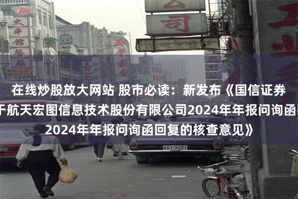 在线炒股放大网站 股市必读：新发布《国信证券股份有限公司关于航天宏图信息技术股份有限公司2024年年报问询函回复的核查意见》
