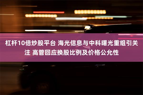 杠杆10倍炒股平台 海光信息与中科曙光重组引关注 高管回应换股比例及价格公允性