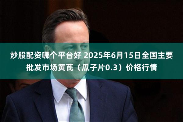 炒股配资哪个平台好 2025年6月15日全国主要批发市场黄芪（瓜子片0.3）价格行情