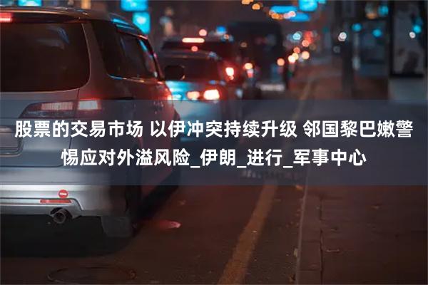 股票的交易市场 以伊冲突持续升级 邻国黎巴嫩警惕应对外溢风险_伊朗_进行_军事中心