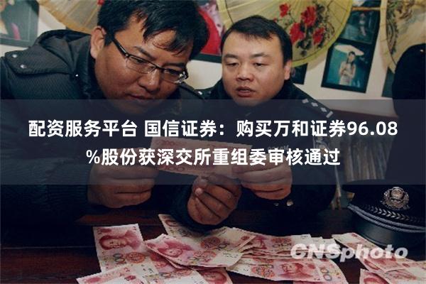 配资服务平台 国信证券：购买万和证券96.08%股份获深交所重组委审核通过