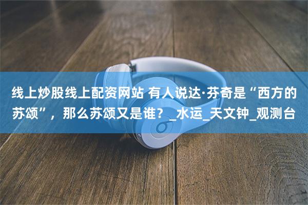 线上炒股线上配资网站 有人说达·芬奇是“西方的苏颂”，那么苏颂又是谁？_水运_天文钟_观测台