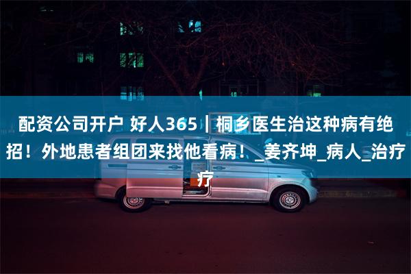 配资公司开户 好人365｜桐乡医生治这种病有绝招！外地患者组团来找他看病！_姜齐坤_病人_治疗