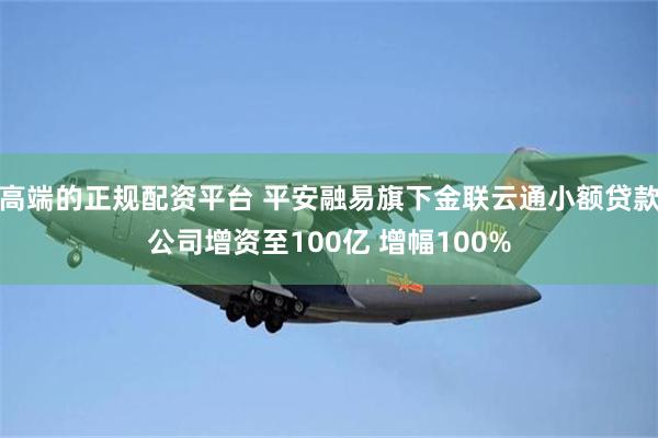 高端的正规配资平台 平安融易旗下金联云通小额贷款公司增资至100亿 增幅100%