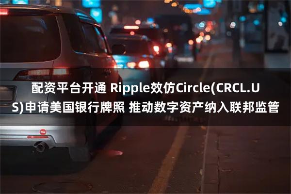 配资平台开通 Ripple效仿Circle(CRCL.US)申请美国银行牌照 推动数字资产纳入联邦监管