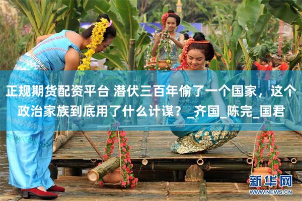 正规期货配资平台 潜伏三百年偷了一个国家，这个政治家族到底用了什么计谋？_齐国_陈完_国君