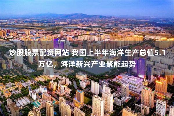 炒股股票配资网站 我国上半年海洋生产总值5.1万亿，海洋新兴产业聚能起势