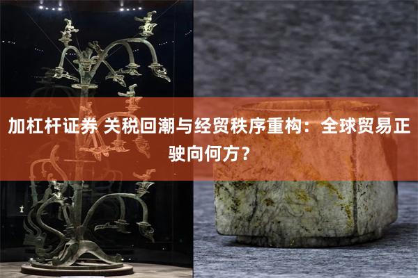 加杠杆证券 关税回潮与经贸秩序重构：全球贸易正驶向何方？
