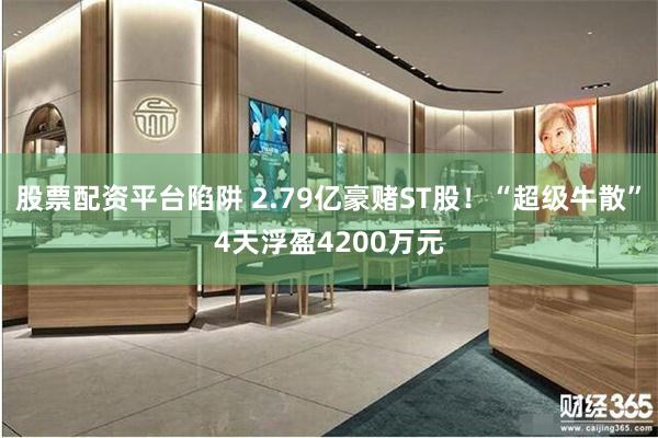 股票配资平台陷阱 2.79亿豪赌ST股！“超级牛散”4天浮盈4200万元