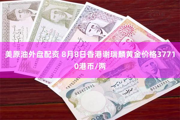 美原油外盘配资 8月8日香港谢瑞麟黄金价格37710港币/两