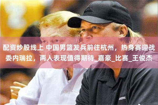 配资炒股线上 中国男篮发兵前往杭州，热身赛迎战委内瑞拉，两人表现值得期待_嘉豪_比赛_王俊杰