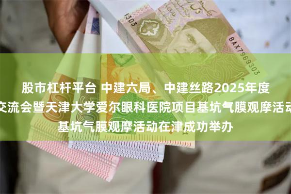 股市杠杆平台 中建六局、中建丝路2025年度生态环保业务交流会暨天津大学爱尔眼科医院项目基坑气膜观摩活动在津成功举办