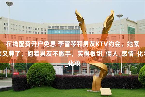 在线配资开户免息 李雪琴和男友KTV约会，她素颜又胖了，抱着男友不撒手，笑得很甜_俩人_感情_化妆