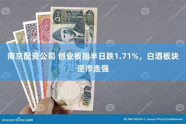 南京配资公司 创业板指半日跌1.71%，白酒板块逆市走强