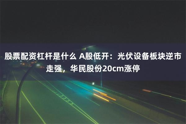 股票配资杠杆是什么 A股低开：光伏设备板块逆市走强，华民股份20cm涨停