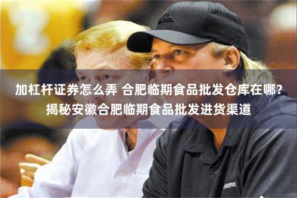 加杠杆证券怎么弄 合肥临期食品批发仓库在哪？揭秘安徽合肥临期食品批发进货渠道