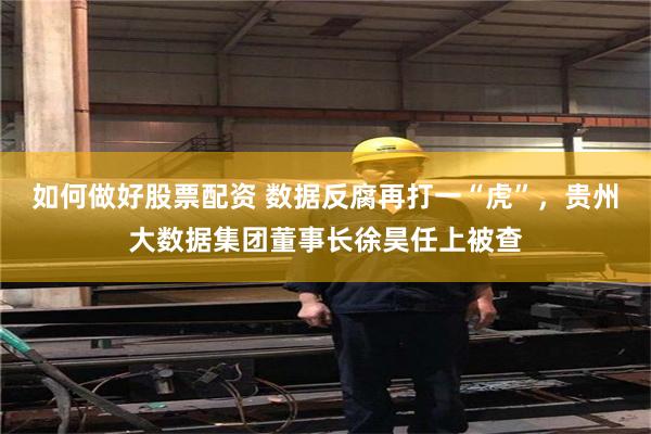如何做好股票配资 数据反腐再打一“虎”，贵州大数据集团董事长徐昊任上被查