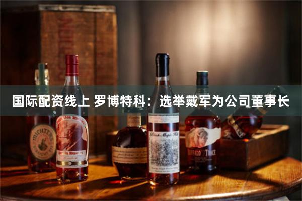 国际配资线上 罗博特科：选举戴军为公司董事长