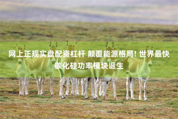 网上正规实盘配资杠杆 颠覆能源格局! 世界最快碳化硅功率模块诞生