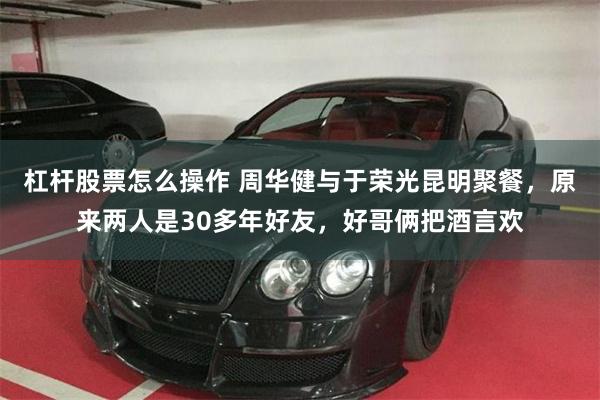 杠杆股票怎么操作 周华健与于荣光昆明聚餐，原来两人是30多年好友，好哥俩把酒言欢