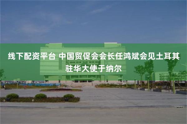 线下配资平台 中国贸促会会长任鸿斌会见土耳其驻华大使于纳尔