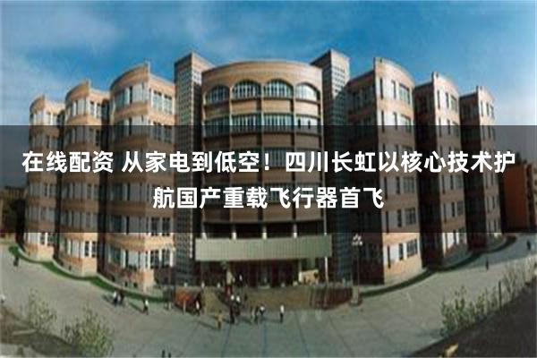 在线配资 从家电到低空！四川长虹以核心技术护航国产重载飞行器首飞