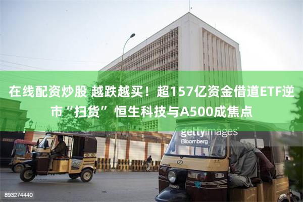 在线配资炒股 越跌越买！超157亿资金借道ETF逆市“扫货” 恒生科技与A500成焦点